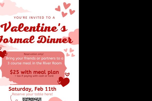 Valentine themed flyer that reads "You are invited to a Valentine's formal dinner. reservation only. Bring your friends or partners to this three course meal in the River Room. $25 with meal plan, tax added if paying with card or cash. February 11th. Reserve a table here https://docs.google.com/forms/d/e/1FAIpQLScunImlGvPuC4uHUqXRbRfRgPxG7sZNmjP8VrHLhJodTFyhGw/viewform?usp=sf_link for accommodations email abedford@pacific.edu